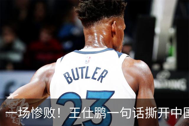 一场惨败！王仕鹏一句话撕开中国篮球遮羞布：联赛20分，国际赛0分！