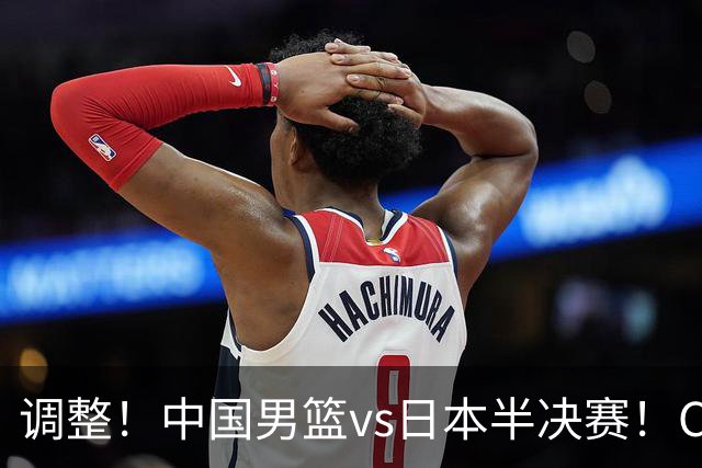 调整！中国男篮vs日本半决赛！CCTV5不直播，晋级面临五重压力